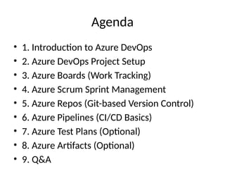 Agenda
• 1. Introduction to Azure DevOps
• 2. Azure DevOps Project Setup
• 3. Azure Boards (Work Tracking)
• 4. Azure Scrum Sprint Management
• 5. Azure Repos (Git-based Version Control)
• 6. Azure Pipelines (CI/CD Basics)
• 7. Azure Test Plans (Optional)
• 8. Azure Artifacts (Optional)
• 9. Q&A
 