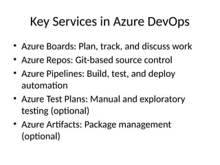 Key Services in Azure DevOps
• Azure Boards: Plan, track, and discuss work
• Azure Repos: Git-based source control
• Azure Pipelines: Build, test, and deploy
automation
• Azure Test Plans: Manual and exploratory
testing (optional)
• Azure Artifacts: Package management
(optional)
 