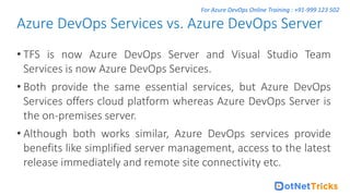 For Azure DevOps Online Training : +91-999 123 502
• TFS is now Azure DevOps Server and Visual Studio Team
Services is now Azure DevOps Services.
• Both provide the same essential services, but Azure DevOps
Services offers cloud platform whereas Azure DevOps Server is
the on-premises server.
• Although both works similar, Azure DevOps services provide
benefits like simplified server management, access to the latest
release immediately and remote site connectivity etc.
Azure DevOps Services vs. Azure DevOps Server
 