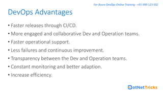 For Azure DevOps Online Training : +91-999 123 502
• Faster releases through CI/CD.
• More engaged and collaborative Dev and Operation teams.
• Faster operational support.
• Less failures and continuous improvement.
• Transparency between the Dev and Operation teams.
• Constant monitoring and better adaption.
• Increase efficiency.
DevOps Advantages
 