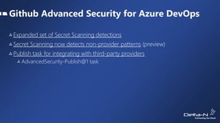 Github Advanced Security for Azure DevOps
Expanded set of Secret Scanning detections
Secret Scanning now detects non-provider patterns (preview)
Publish task for integrating with third-party providers
AdvancedSecurity-Publish@1 task
 