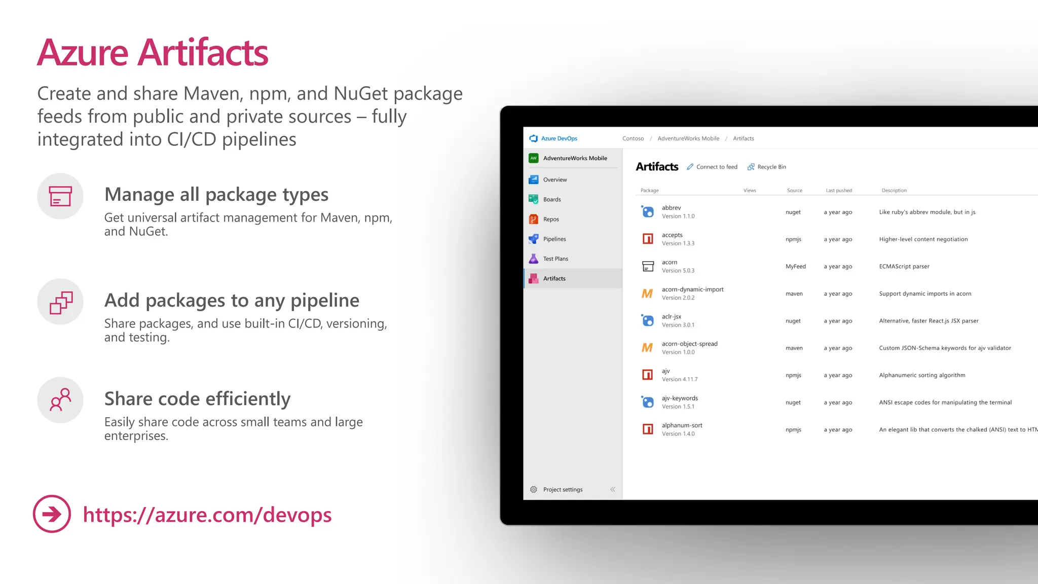 Create and share Maven, npm, and NuGet package
feeds from public and private sources – fully
integrated into CI/CD pipelines
Azure Artifacts
Manage all package types
Get universal artifact management for Maven, npm,
and NuGet.
Add packages to any pipeline
Share packages, and use built-in CI/CD, versioning,
and testing.
Share code efficiently
Easily share code across small teams and large
enterprises.
https://azure.com/devops
➔
 