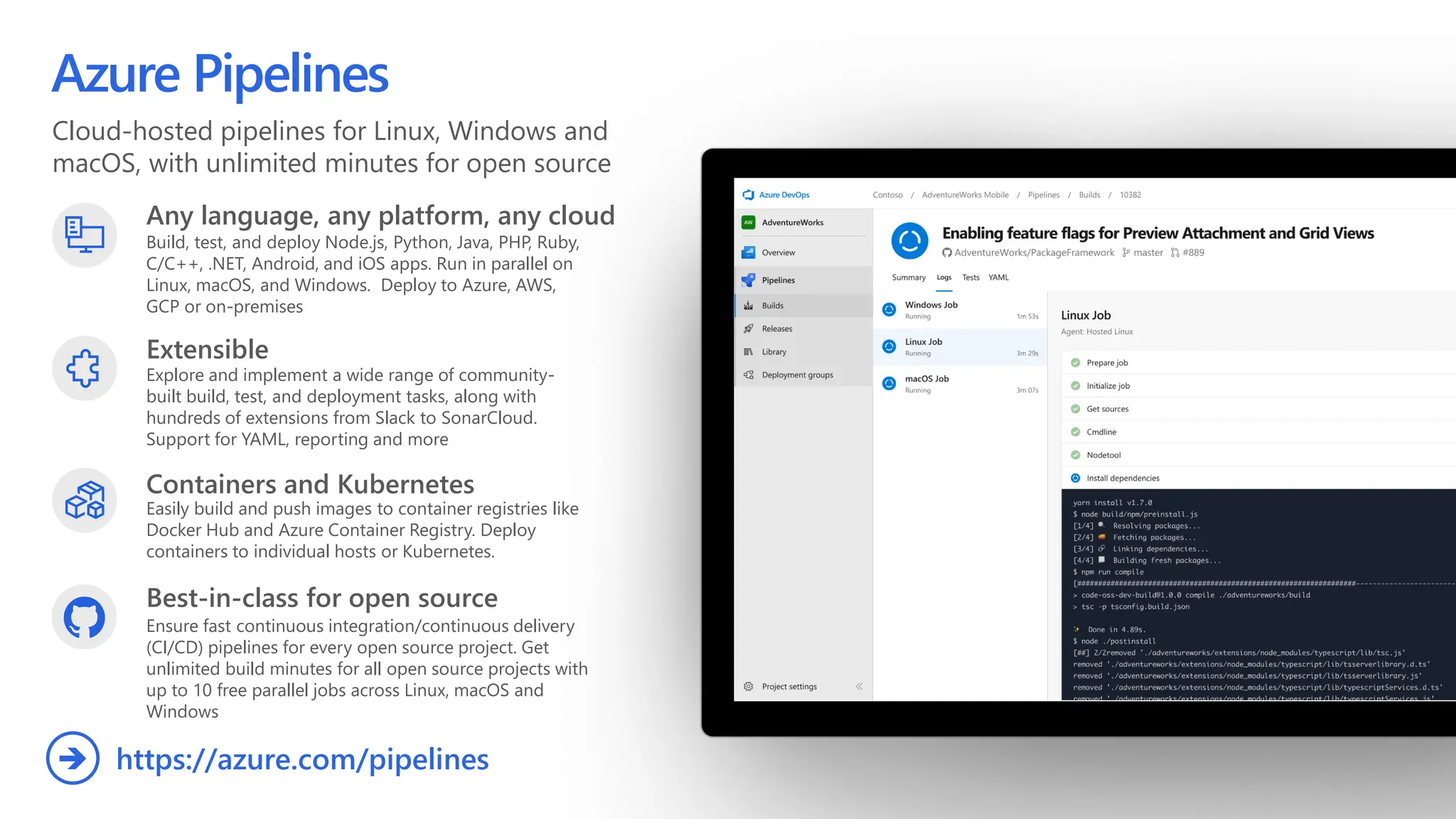 Cloud-hosted pipelines for Linux, Windows and
macOS, with unlimited minutes for open source
Azure Pipelines
Any language, any platform, any cloud
Build, test, and deploy Node.js, Python, Java, PHP, Ruby,
C/C++, .NET, Android, and iOS apps. Run in parallel on
Linux, macOS, and Windows. Deploy to Azure, AWS,
GCP or on-premises
Extensible
Explore and implement a wide range of community-
built build, test, and deployment tasks, along with
hundreds of extensions from Slack to SonarCloud.
Support for YAML, reporting and more
Best-in-class for open source
Ensure fast continuous integration/continuous delivery
(CI/CD) pipelines for every open source project. Get
unlimited build minutes for all open source projects with
up to 10 free parallel jobs across Linux, macOS and
Windows
https://azure.com/pipelines
➔
Containers and Kubernetes
Easily build and push images to container registries like
Docker Hub and Azure Container Registry. Deploy
containers to individual hosts or Kubernetes.
 