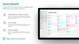 Track work with Kanban boards, backlogs, team
dashboards, and custom reporting
Azure Boards
https://azure.com/devops
➔
Connected from idea to release
Track all your ideas at every development stage and
keep your team aligned with all code changes linked
directly to work items.
Scrum ready
Use built-in scrum boards and planning tools to help
your teams run sprints, stand-ups, and planning
meetings.
Project insights
Gain new insights into the health and status of your
project with powerful analytics tools and dashboard
widgets.
 