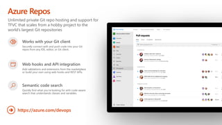 Unlimited private Git repo hosting and support for
TFVC that scales from a hobby project to the
world’s largest Git repositories
Azure Repos
https://azure.com/devops
➔
Works with your Git client
Securely connect with and push code into your Git
repos from any IDE, editor, or Git client.
Web hooks and API integration
Add validations and extensions from the marketplace
or build your own using web hooks and REST APIs.
Semantic code search
Quickly find what you’re looking for with code-aware
search that understands classes and variables.
 