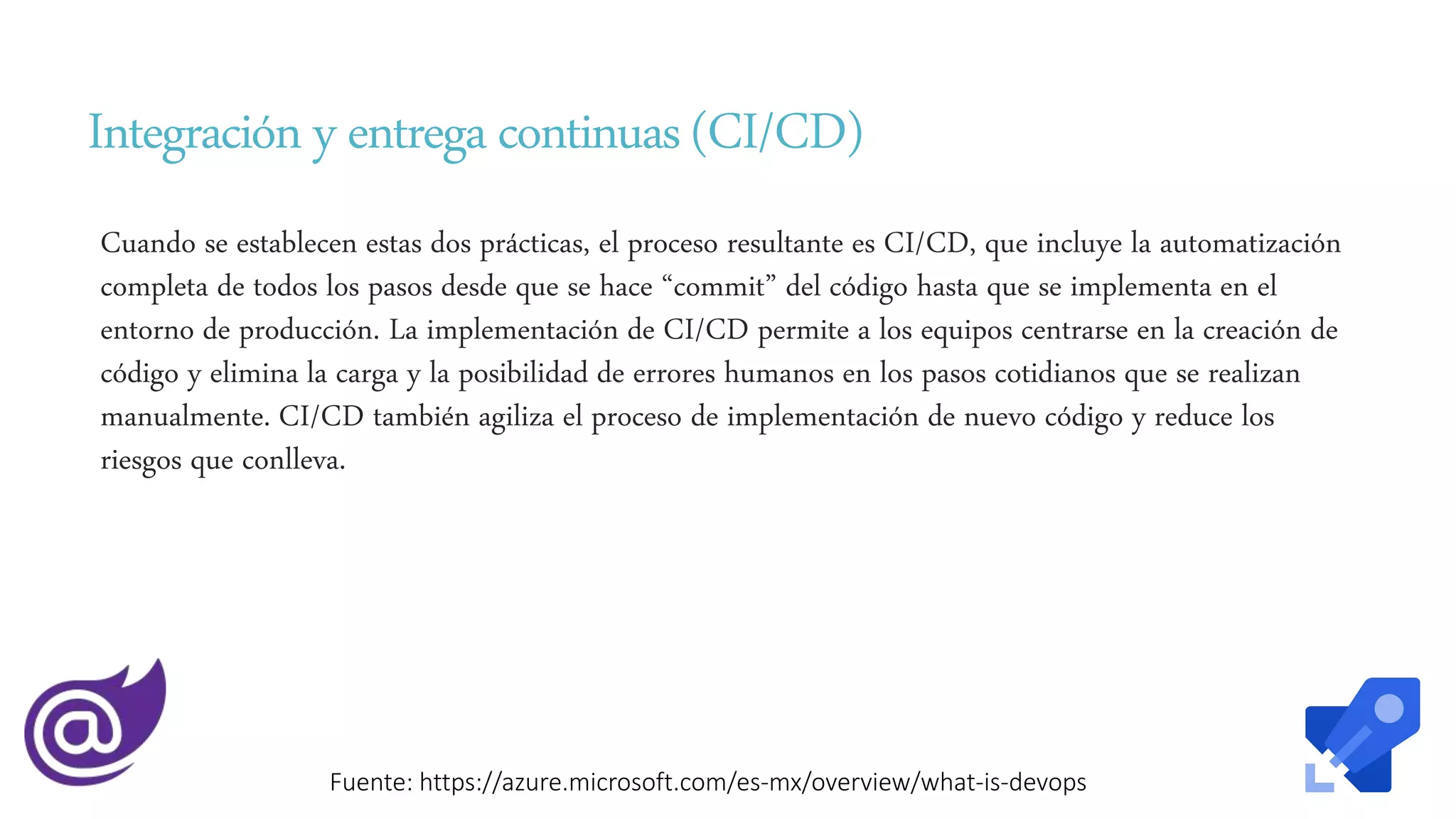 Integracióny entregacontinuas (CI/CD)
Cuando se establecen estas dos prácticas, el proceso resultante es CI/CD, que incluye la automatización
completa de todos los pasos desde que se hace “commit” del código hasta que se implementa en el
entorno de producción. La implementación de CI/CD permite a los equipos centrarse en la creación de
código y elimina la carga y la posibilidad de errores humanos en los pasos cotidianos que se realizan
manualmente. CI/CD también agiliza el proceso de implementación de nuevo código y reduce los
riesgos que conlleva.
Fuente: https://azure.microsoft.com/es-mx/overview/what-is-devops
 