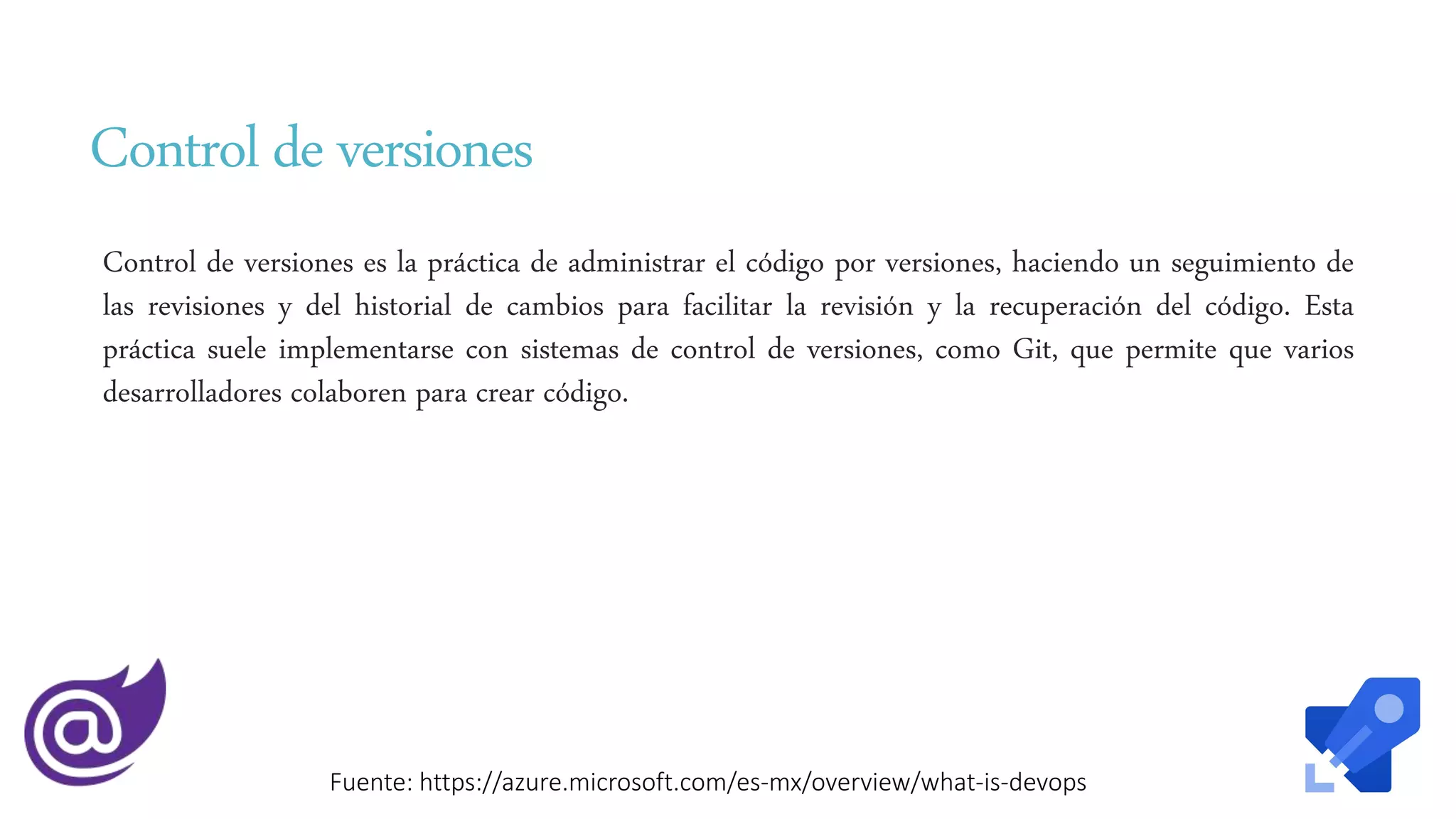 Control de versiones
Control de versiones es la práctica de administrar el código por versiones, haciendo un seguimiento de
las revisiones y del historial de cambios para facilitar la revisión y la recuperación del código. Esta
práctica suele implementarse con sistemas de control de versiones, como Git, que permite que varios
desarrolladores colaboren para crear código.
Fuente: https://azure.microsoft.com/es-mx/overview/what-is-devops
 