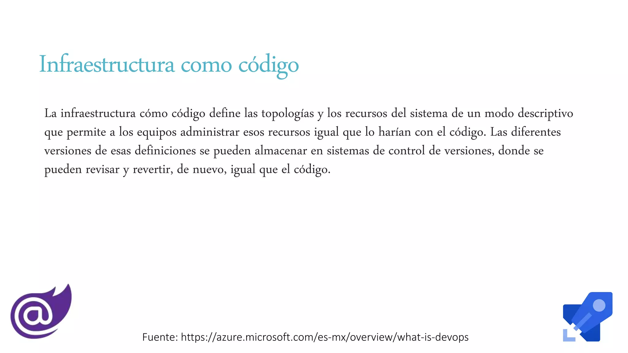 Infraestructura como código
La infraestructura cómo código define las topologías y los recursos del sistema de un modo descriptivo
que permite a los equipos administrar esos recursos igual que lo harían con el código. Las diferentes
versiones de esas definiciones se pueden almacenar en sistemas de control de versiones, donde se
pueden revisar y revertir, de nuevo, igual que el código.
Fuente: https://azure.microsoft.com/es-mx/overview/what-is-devops
 