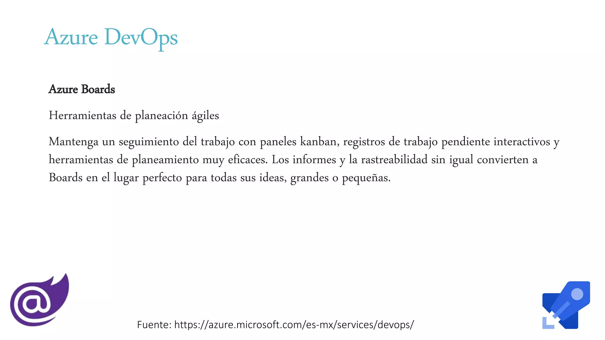 Azure DevOps
Azure Boards
Herramientas de planeación ágiles
Mantenga un seguimiento del trabajo con paneles kanban, registros de trabajo pendiente interactivos y
herramientas de planeamiento muy eficaces. Los informes y la rastreabilidad sin igual convierten a
Boards en el lugar perfecto para todas sus ideas, grandes o pequeñas.
Fuente: https://azure.microsoft.com/es-mx/services/devops/
 