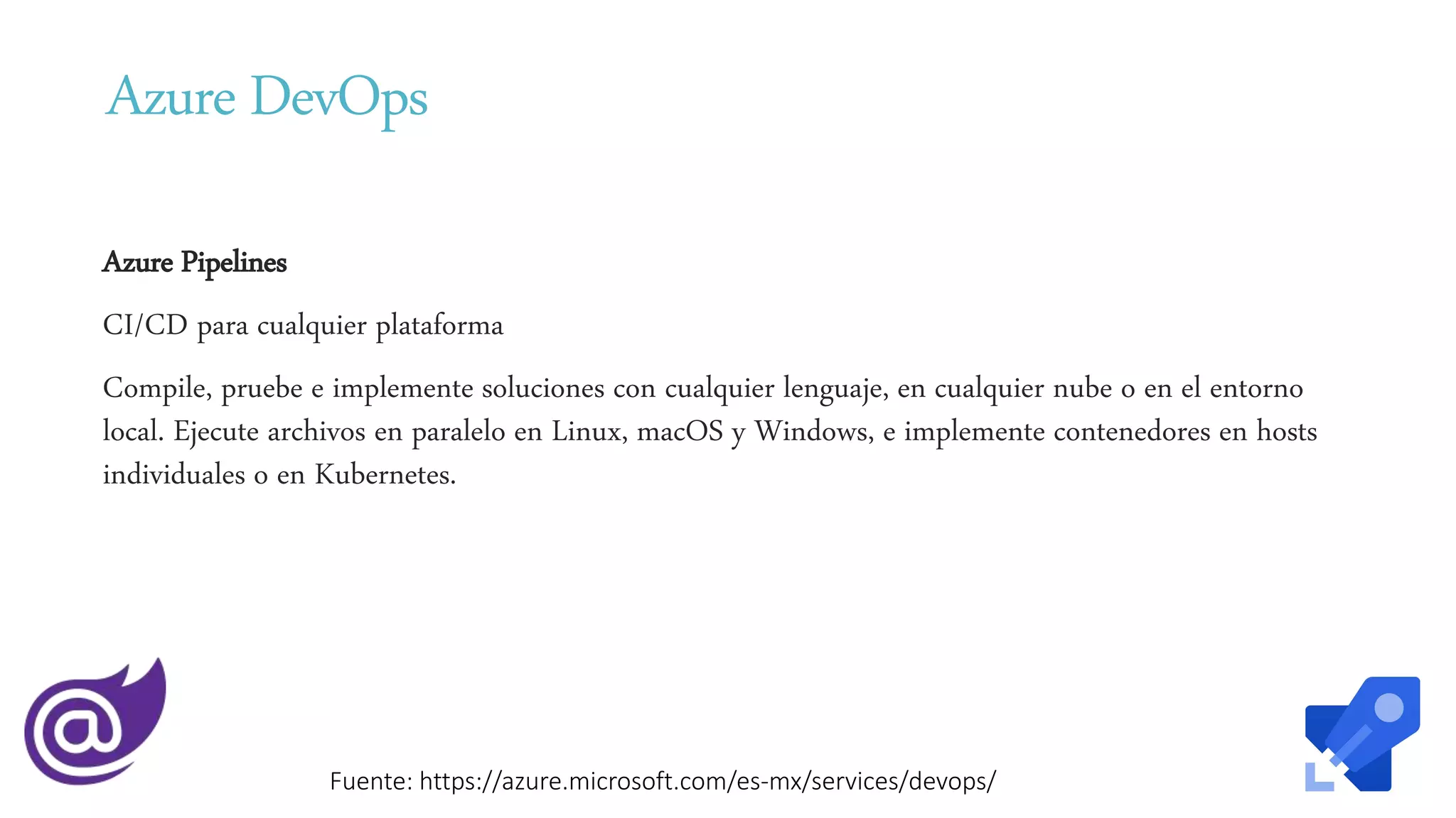 Azure DevOps
Azure Pipelines
CI/CD para cualquier plataforma
Compile, pruebe e implemente soluciones con cualquier lenguaje, en cualquier nube o en el entorno
local. Ejecute archivos en paralelo en Linux, macOS y Windows, e implemente contenedores en hosts
individuales o en Kubernetes.
Fuente: https://azure.microsoft.com/es-mx/services/devops/
 