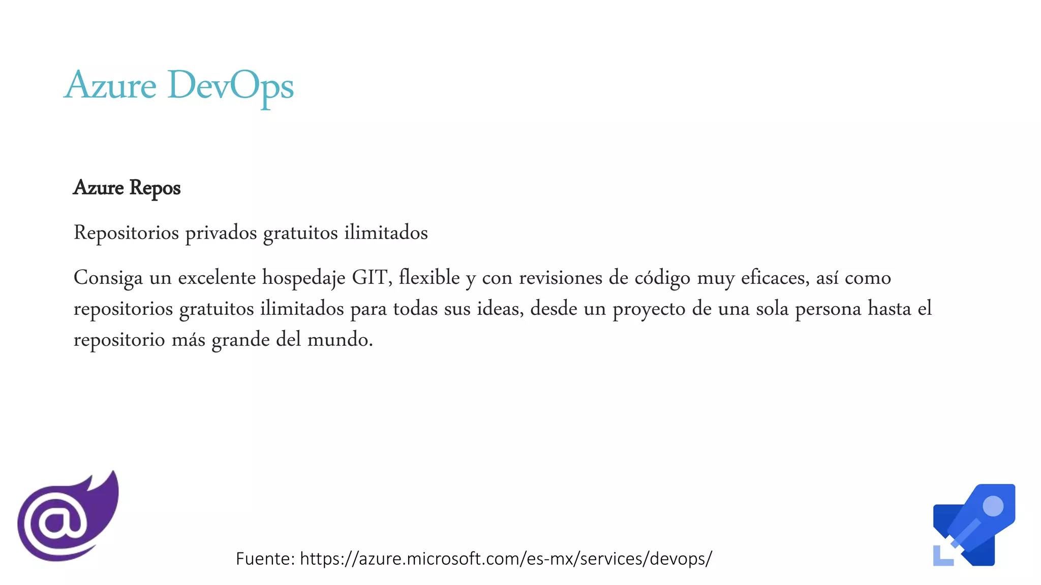 Azure DevOps
Azure Repos
Repositorios privados gratuitos ilimitados
Consiga un excelente hospedaje GIT, flexible y con revisiones de código muy eficaces, así como
repositorios gratuitos ilimitados para todas sus ideas, desde un proyecto de una sola persona hasta el
repositorio más grande del mundo.
Fuente: https://azure.microsoft.com/es-mx/services/devops/
 