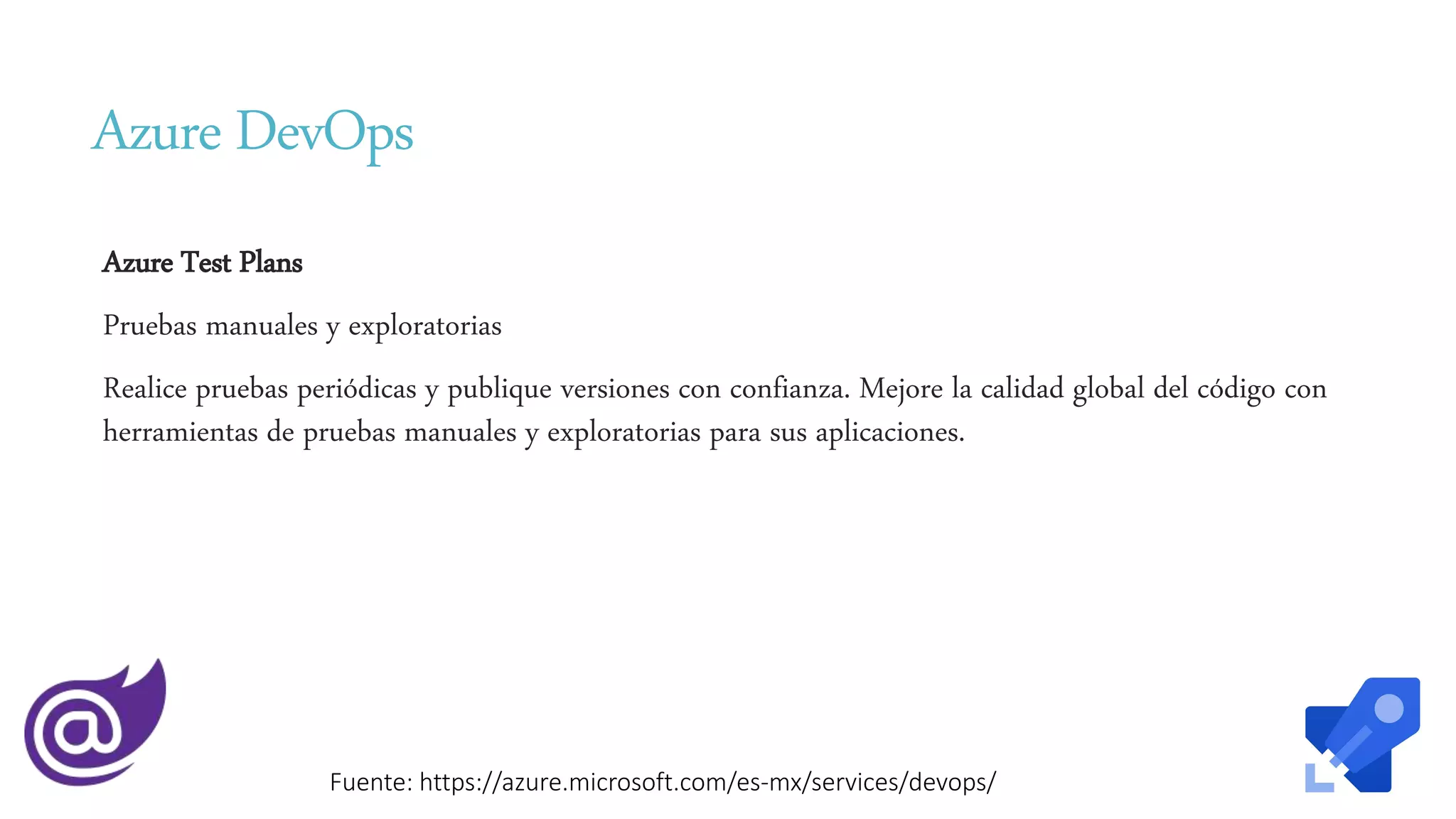 Azure DevOps
Azure Test Plans
Pruebas manuales y exploratorias
Realice pruebas periódicas y publique versiones con confianza. Mejore la calidad global del código con
herramientas de pruebas manuales y exploratorias para sus aplicaciones.
Fuente: https://azure.microsoft.com/es-mx/services/devops/
 