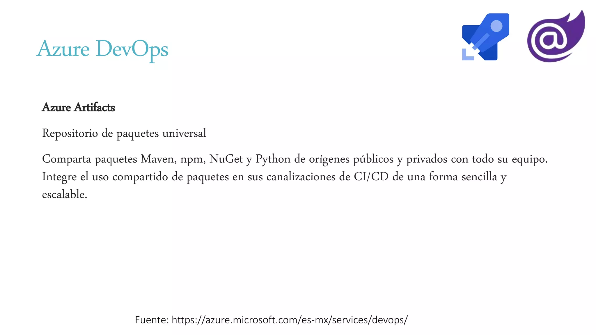 Azure DevOps
Azure Artifacts
Repositorio de paquetes universal
Comparta paquetes Maven, npm, NuGet y Python de orígenes públicos y privados con todo su equipo.
Integre el uso compartido de paquetes en sus canalizaciones de CI/CD de una forma sencilla y
escalable.
Fuente: https://azure.microsoft.com/es-mx/services/devops/
 