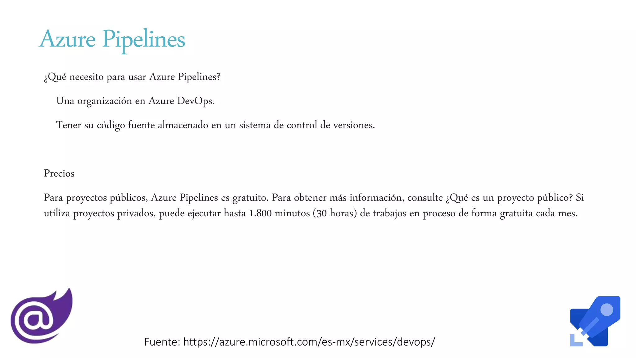 Azure Pipelines
¿Qué necesito para usar Azure Pipelines?
Una organización en Azure DevOps.
Tener su código fuente almacenado en un sistema de control de versiones.
Precios
Para proyectos públicos, Azure Pipelines es gratuito. Para obtener más información, consulte ¿Qué es un proyecto público? Si
utiliza proyectos privados, puede ejecutar hasta 1.800 minutos (30 horas) de trabajos en proceso de forma gratuita cada mes.
Fuente: https://azure.microsoft.com/es-mx/services/devops/
 