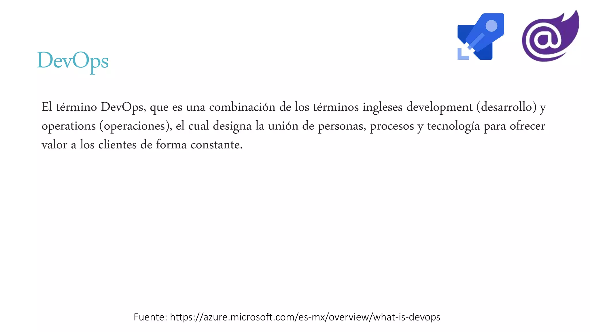 DevOps
El término DevOps, que es una combinación de los términos ingleses development (desarrollo) y
operations (operaciones), el cual designa la unión de personas, procesos y tecnología para ofrecer
valor a los clientes de forma constante.
Fuente: https://azure.microsoft.com/es-mx/overview/what-is-devops
 