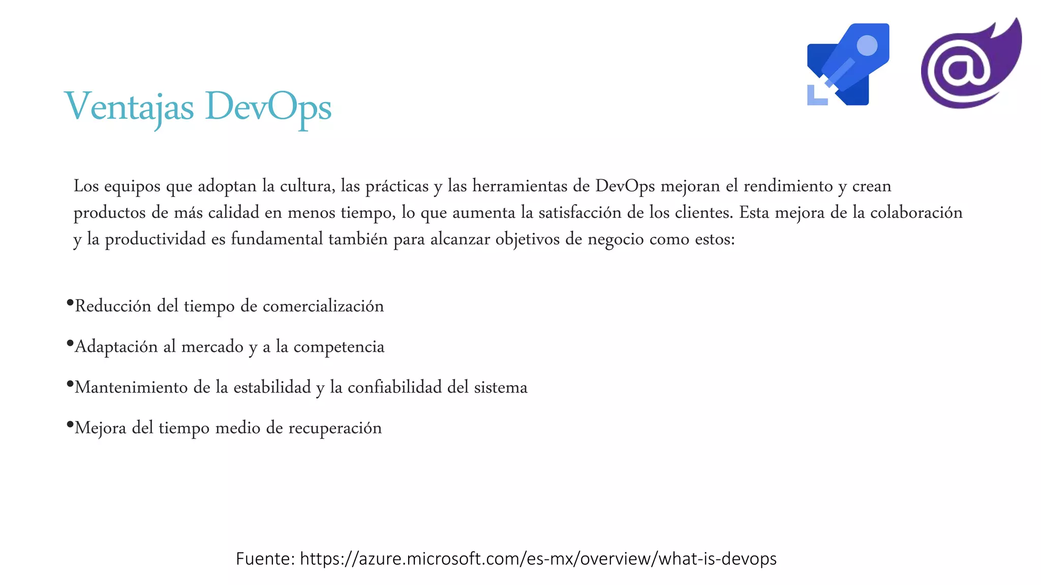 Ventajas DevOps
Los equipos que adoptan la cultura, las prácticas y las herramientas de DevOps mejoran el rendimiento y crean
productos de más calidad en menos tiempo, lo que aumenta la satisfacción de los clientes. Esta mejora de la colaboración
y la productividad es fundamental también para alcanzar objetivos de negocio como estos:
•Reducción del tiempo de comercialización
•Adaptación al mercado y a la competencia
•Mantenimiento de la estabilidad y la confiabilidad del sistema
•Mejora del tiempo medio de recuperación
Fuente: https://azure.microsoft.com/es-mx/overview/what-is-devops
 