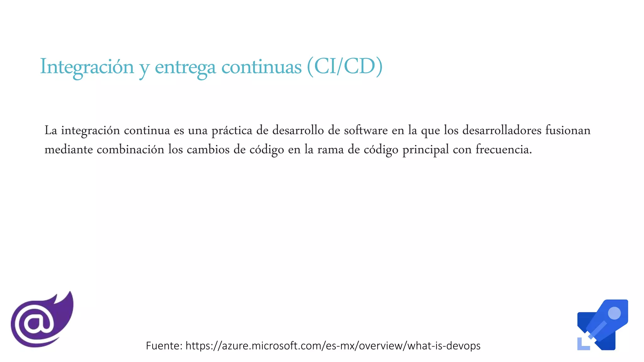 Integracióny entregacontinuas (CI/CD)
La integración continua es una práctica de desarrollo de software en la que los desarrolladores fusionan
mediante combinación los cambios de código en la rama de código principal con frecuencia.
Fuente: https://azure.microsoft.com/es-mx/overview/what-is-devops
 