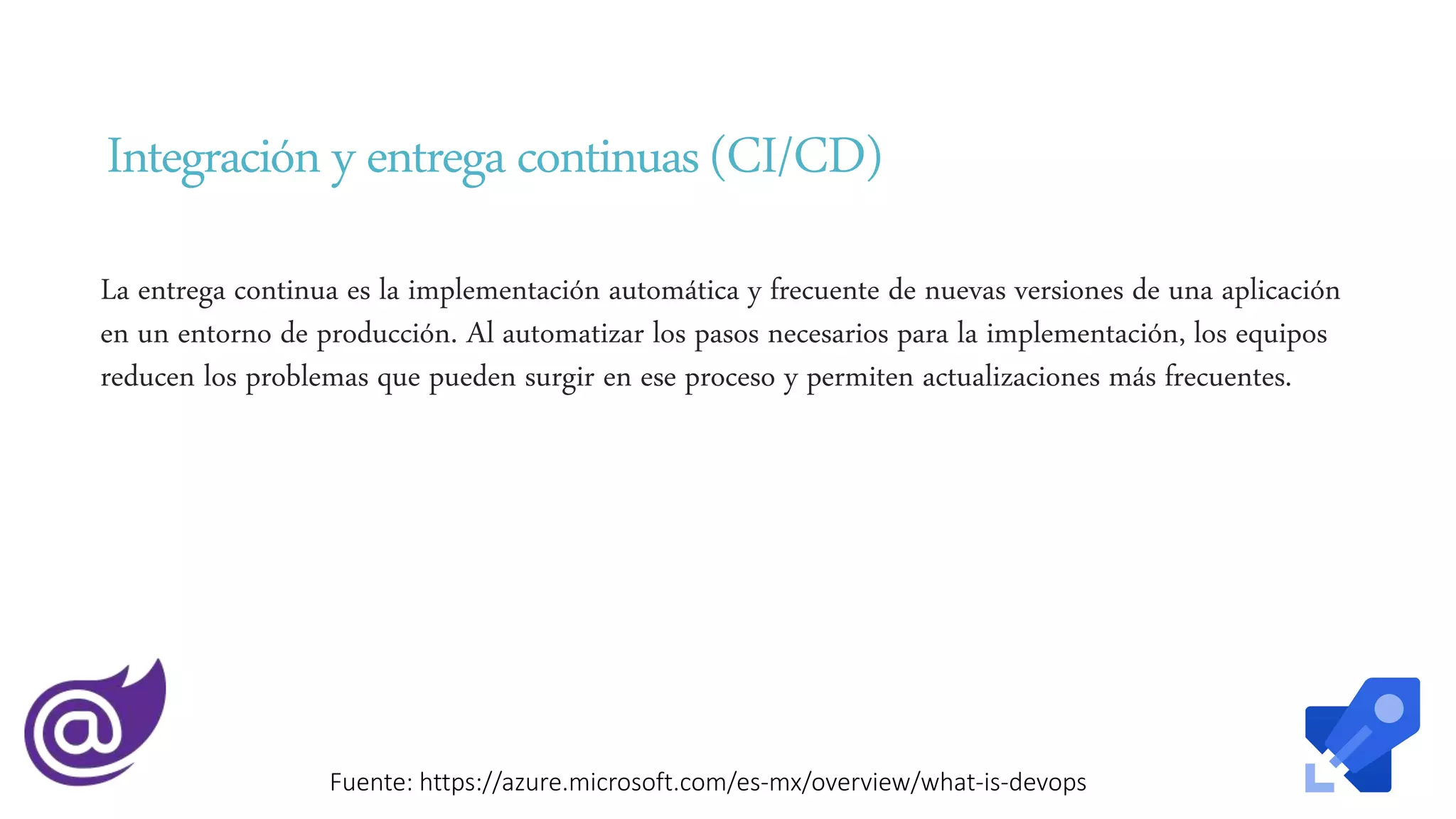 Integracióny entregacontinuas (CI/CD)
La entrega continua es la implementación automática y frecuente de nuevas versiones de una aplicación
en un entorno de producción. Al automatizar los pasos necesarios para la implementación, los equipos
reducen los problemas que pueden surgir en ese proceso y permiten actualizaciones más frecuentes.
Fuente: https://azure.microsoft.com/es-mx/overview/what-is-devops
 