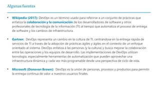Algunas fuentes
• Wikipedia (2017): DevOps es un término usado para referirse a un conjunto de prácticas que
enfatiza la colaboración y la comunicación de los desarrolladores de software y otros
profesionales de tecnología de la información (TI) al tiempo que automatiza el proceso de entrega
de software y los cambios de infraestructura.
• Gartner: DevOps representa un cambio en la cultura de TI, centrándose en la entrega rápida de
servicios de TI a través de la adopción de prácticas ágiles y ágiles en el contexto de un enfoque
orientado al sistema. DevOps enfatiza a las personas (y la cultura) y busca mejorar la colaboración
entre las operaciones y los equipos de desarrollo. Las implementaciones de DevOps utilizan
tecnología, especialmente herramientas de automatización que pueden aprovechar una
infraestructura dinámica y cada vez más programable desde una perspectiva de ciclo de vida.
• Microsoft (Donovan Brown): DevOps es la unión de personas, procesos y productos para permitir
la entrega continua de valor a nuestros usuarios finales.
 
