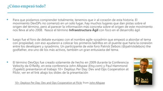 ¿Cómo empezó todo?
• Para que podamos comprender totalmente, tenemos que ir al corazón de esta historia. El
movimiento DevOPs no comenzó en un solo lugar, hay muchos lugares que dan pistas sobre el
origen del término, pero al parecer la información más concreta sobre el origen de este movimiento
nos lleva al año 2008. Nasce el término Infraestructura Ágil con foco en el desarrollo ágil.
• luego fue el foro de debate europeo con el nombre agile-sysadmin que empezó a abordar el tema
con propiedad, con eso ayudaron a colocar los primeros ladrillos en el puente que haría la conexión
entre los developers y sysadmins. Un participante de este foro Patrick Debois (@patrickdebois) the
godfather, era uno de los más activos, también un gran entusiasta del tema.
10+ Deploys Per Day: Dev and Ops Cooperation at Flickr from John Allspaw
• El término DevOps fue creado solamente de hecho en 2009 durante la Conferencia
Velocity da O’Reilly, en esta conferencia John Allspaw (Etsy.com) y Paul Hammond
(Typekit) presentaron el trabajo 10+ Deploys Per Day: Dev and Ops Cooperation at
Flickr, ver en el link abajo los slides de la presentación
 
