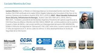 Luciano Moreira da Cruz
Luciano Moreira tiene un Master en Ciberseguridad por la Universidad Camilo José Cela. Primer
Auditor CSA STAR certificado en la región SOLA, Elegido Cybersecurity Consultant of the Year en los
premios Cybersecurity Excellence Awards 2016, 2017 y 2018, Es MVP - Most Valuable Professional
Azure (Security, Infrastructure & Storage), Auditor Líder ISO 27001:2013, 27018, 27017 y
9001:2015, Fundador y presidente de DevSecOps Argentina, Presidente del capítulo argentino de la
CSA Cloud Security Alliance. Miembro de ISSA, ISACA, OWASP, del comité académico de los eventos
E-gisart y Cyber de ISACA y del comité científico en Ciberseguridad del evento IEEE ARGENCON,
Orador e Instructor de seguridad en EducacionIT, FSA, I-SEC, entre otros. Luciano cuenta con más de
17 años de experiencia en IT, de los cuales los últimos 12 años desempeñándose en el área de
Seguridad de la Información.
 
