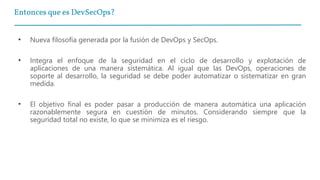 Entonces que es DevSecOps?
• Nueva filosofía generada por la fusión de DevOps y SecOps.
• Integra el enfoque de la seguridad en el ciclo de desarrollo y explotación de
aplicaciones de una manera sistemática. Al igual que las DevOps, operaciones de
soporte al desarrollo, la seguridad se debe poder automatizar o sistematizar en gran
medida.
• El objetivo final es poder pasar a producción de manera automática una aplicación
razonablemente segura en cuestión de minutos. Considerando siempre que la
seguridad total no existe, lo que se minimiza es el riesgo.
 