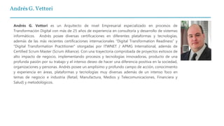 Andrés G. Vettori
Andrés G. Vettori es un Arquitecto de nivel Empresarial especializado en procesos de
Transformación Digital con más de 25 años de experiencia en consultoría y desarrollo de sistemas
informáticos. Andrés posee diversas certificaciones en diferentes plataformas y tecnologías,
además de las más recientes certificaciones internacionales “Digital Transformation Readiness” y
“Digital Transformation Practitioner” otorgadas por ITWNET / APMG International, además de
Certified Scrum Master (Scrum Alliance). Con una trayectoria comprobada de proyectos exitosos de
alto impacto de negocio, implementando procesos y tecnologías innovadoras, producto de una
profunda pasión por su trabajo y el intenso deseo de hacer una diferencia positiva en la sociedad,
organizaciones y personas. Andrés posee un amplísimo y profundo campo de acción, conocimiento
y experiencia en áreas, plataformas y tecnologías muy diversas además de un intenso foco en
temas de negocio e industria (Retail, Manufactura, Medios y Telecomunicaciones, Financiera y
Salud) y metodológicos.
 