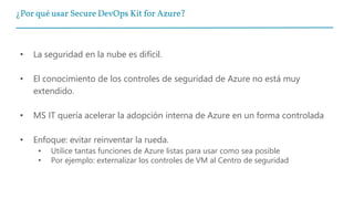 ¿Por qué usar Secure DevOps Kit for Azure?
• La seguridad en la nube es difícil.
• El conocimiento de los controles de seguridad de Azure no está muy
extendido.
• MS IT quería acelerar la adopción interna de Azure en un forma controlada
• Enfoque: evitar reinventar la rueda.
• Utilice tantas funciones de Azure listas para usar como sea posible
• Por ejemplo: externalizar los controles de VM al Centro de seguridad
 