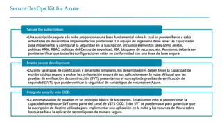 Secure DevOps Kit for Azure
•Una suscripción segura a la nube proporciona una base fundamental sobre la cual se pueden llevar a cabo
actividades de desarrollo e implementación posteriores. Un equipo de ingeniería debe tener las capacidades
para implementar y configurar la seguridad en la suscripción, incluidos elementos tales como alertas,
políticas ARM, RBAC, políticas del Centro de seguridad, JEA, bloqueos de recursos, etc. Asimismo, debería ser
posible verificar que todas las configuraciones están en conformidad con una línea de base segura.
Secure the subscription:
•Durante las etapas de codificación y desarrollo temprano, los desarrolladores deben tener la capacidad de
escribir código seguro y probar la configuración segura de sus aplicaciones en la nube. Al igual que las
pruebas de verificación de construcción (BVT), presentamos el concepto de pruebas de verificación de
seguridad (SVT), que puede verificar la seguridad de varios tipos de recursos en Azure.
Enable secure development:
•La automatización de pruebas es un principio básico de los devops. Enfatizamos esto al proporcionar la
capacidad de ejecutar SVT como parte del canal de VSTS CICD. Estas SVT se pueden usar para garantizar que
la suscripción de destino utilizada para implementar una aplicación en la nube y los recursos de Azure sobre
los que se basa la aplicación se configuren de manera segura.
Integrate security into CICD:
 