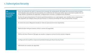 1. Subscription Security
Las
herramientas
principales
incluyen:
Guión de verificación de salud. La secuencia de comandos de comprobación del estado de la suscripción ejecuta pasos
automatizados para examinar una suscripción y las condiciones de marca que indican que su suscripción puede estar en
riesgo debido a problemas de seguridad, configuraciones erróneas o configuraciones obsoletas.
Escritura de aprovisionamiento. El script de aprovisionamiento es un script maestro, que coordina varios componentes
más pequeños que trabajan juntos para aprovisionar un entorno de DevOps Kit. Estos componentes incluyen:
El control de acceso obligatorio basado en roles da cuenta de funciones importantes.
Alertas de alto nivel para eventos críticos o severos de seguridad.
Políticas de Azure Resource Manager que ayudan a asegurar acciones de otra manera inseguras.
Configuración de la política empresarial predeterminada para Azure Security Center.
Información de contacto de seguridad.
 