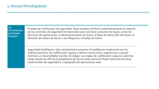 2. Secure Development
Las
herramientas
principales
incluyen:
Pruebas de verificación de seguridad. Estas pruebas verifican automáticamente la mayoría
de los controles de seguridad incorporados para servicios comunes de Azure, como los
Servicios de aplicaciones, el Almacenamiento de Azure, la Base de datos SQL de Azure, el
Almacén de claves de Azure o las Máquinas virtuales de Azure.
Seguridad IntelliSense. Esta característica aumenta el IntelliSense tradicional con las
mejores prácticas de codificación segura y ofrece correcciones, sugerencias y pautas
mientras un desarrollador escribe el código. Las reglas de codificación seguras cubiertas
varían desde las API de la plataforma de Azure como servicio (PaaS) hasta las prácticas
tradicionales de seguridad y criptografía de aplicaciones web.
 