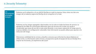 6 .Security Telemetry
Las
herramientas
principales
incluyen:
Podemos ver la adopción y el uso del Kit DevOps en toda la empresa. Estas vistas nos dan una
imagen de la madurez segura de DevOps de la compañía en la nube.
Podemos ver los riesgos agregados relacionados con la nube en todas las líneas de servicio. La
agregación de fallas de control para diferentes tipos de recursos de la nube nos ayuda a
comprender qué áreas de uso de la nube están llevando a una mayor exposición al riesgo para la
empresa debido a la configuración vulnerable. Esta información se puede utilizar para apuntar a la
reducción del riesgo.
Obtenemos visibilidad de los errores y desafíos comunes que enfrentan los desarrolladores al
utilizar el kit. La información sobre errores y excepciones ayuda al equipo de Secure DevOps Kit a
mejorar las funciones y la experiencia del usuari
 