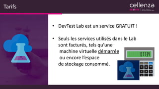 Tarifs
• DevTest Lab est un service GRATUIT !
• Seuls les services utilisés dans le Lab
sont facturés, tels qu’une
machine virtuelle démarrée
ou encore l’espace
de stockage consommé.
 