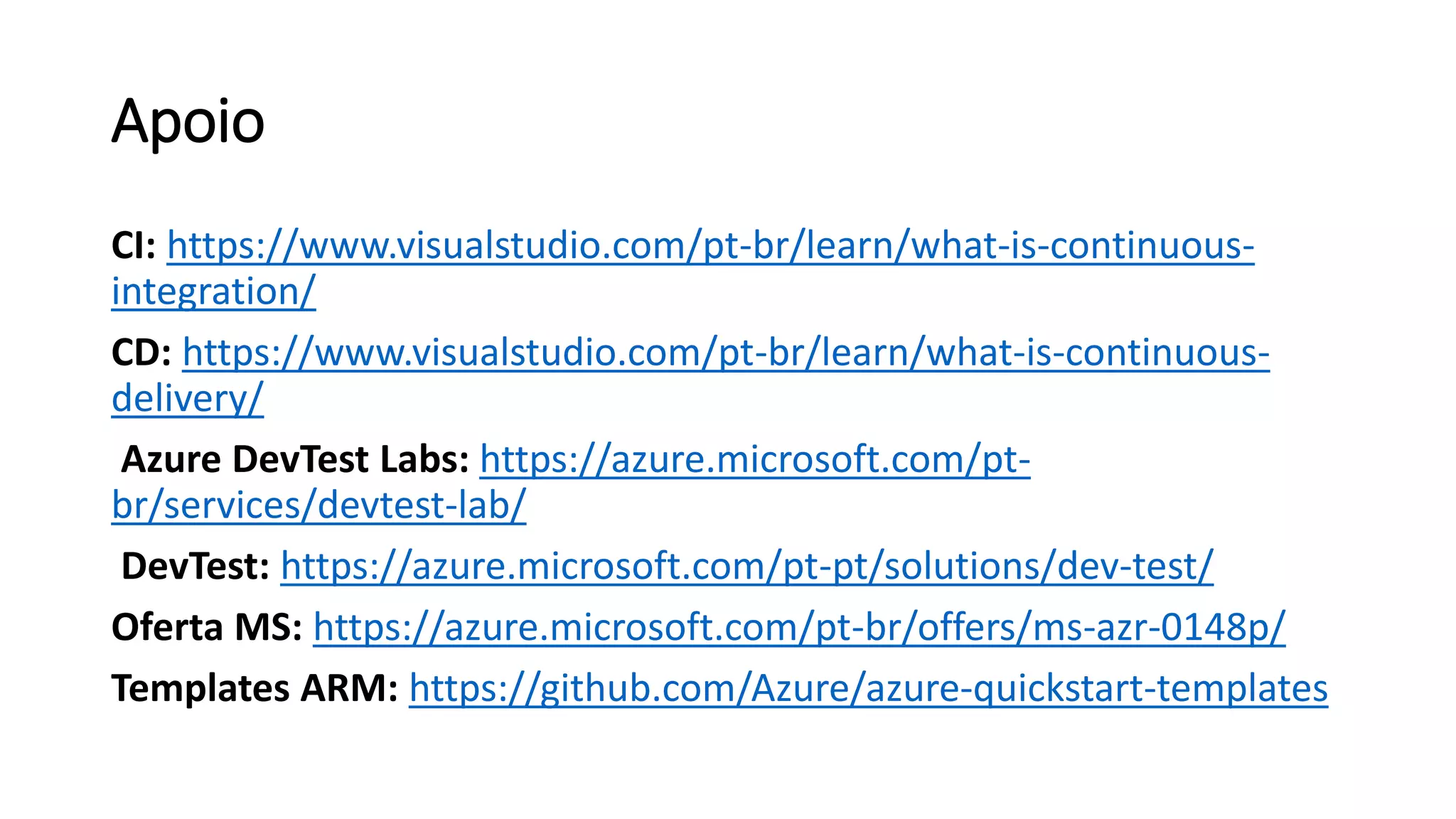 Apoio
CI: https://www.visualstudio.com/pt-br/learn/what-is-continuous-
integration/
CD: https://www.visualstudio.com/pt-br/learn/what-is-continuous-
delivery/
Azure DevTest Labs: https://azure.microsoft.com/pt-
br/services/devtest-lab/
DevTest: https://azure.microsoft.com/pt-pt/solutions/dev-test/
Oferta MS: https://azure.microsoft.com/pt-br/offers/ms-azr-0148p/
Templates ARM: https://github.com/Azure/azure-quickstart-templates
 