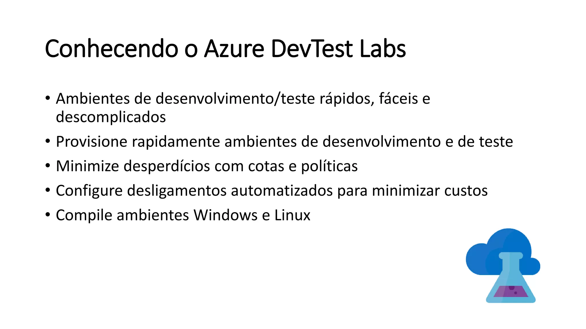 Conhecendo o Azure DevTest Labs
• Ambientes de desenvolvimento/teste rápidos, fáceis e
descomplicados
• Provisione rapidamente ambientes de desenvolvimento e de teste
• Minimize desperdícios com cotas e políticas
• Configure desligamentos automatizados para minimizar custos
• Compile ambientes Windows e Linux
 
