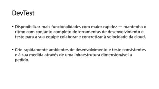 DevTest
• Disponibilizar mais funcionalidades com maior rapidez — mantenha o
ritmo com conjunto completo de ferramentas de desenvolvimento e
teste para a sua equipe colaborar e concretizar à velocidade da cloud.
• Crie rapidamente ambientes de desenvolvimento e teste consistentes
e à sua medida através de uma infraestrutura dimensionável a
pedido.
 