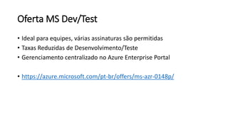 Oferta MS Dev/Test
• Ideal para equipes, várias assinaturas são permitidas
• Taxas Reduzidas de Desenvolvimento/Teste
• Gerenciamento centralizado no Azure Enterprise Portal
• https://azure.microsoft.com/pt-br/offers/ms-azr-0148p/
 