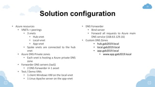 21
Solution configuration
• Azure resources
• VNETs + peerings
• 3 vnets
• Hub-vnet
• Local-vnet
• App-vnet
• Spoke vnets are connected to the hub
vnet
• Azure DNS Private zones
• Each vnet is hosting a Azure private DNS
zone
• Forwarder DNS servers (IaaS)
• 2 DNS Forwarder in 1 avset
• Test / Demo VMs
• 1 client Windows VM on the local-vnet
• 1 Linux Apache server on the app-vnet
• DNS Forwarder
• Bind server
• Forward all requests to Azure main
DNS service (168.63.129.16)
• Custom DNS Zones
• hub.gab2019.local
• local.gab2019.local
• app.gab2019.local
• www.app.gab2019.local
 