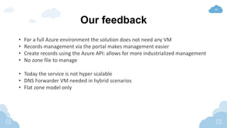 24
Our feedback
• For a full Azure environment the solution does not need any VM
• Records management via the portal makes management easier
• Create records using the Azure API: allows for more industrialized management
• No zone file to manage
• Today the service is not hyper scalable
• DNS Forwarder VM needed in hybrid scenarios
• Flat zone model only
 