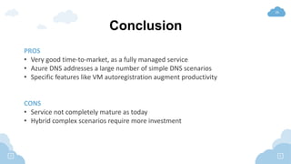 26
Conclusion
PROS
• Very good time-to-market, as a fully managed service
• Azure DNS addresses a large number of simple DNS scenarios
• Specific features like VM autoregistration augment productivity
CONS
• Service not completely mature as today
• Hybrid complex scenarios require more investment
 