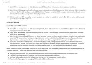 12/11/2022, 07:39 Azure DNS Private Resolver - Azure Example Scenarios | Microsoft Learn
https://learn.microsoft.com/en-us/azure/architecture/example-scenario/networking/azure-dns-private-resolver 11/15
Azure DNS is a hosting service for DNS domains. Azure DNS uses Azure infrastructure to provide name resolution.
Azure Private DNS manages and resolves domain names in a virtual network and in connected virtual networks. When you use this
service, you don't need to configure a custom DNS solution. When you use private DNS zones, you can use custom domain names
instead of the names that Azure provides during deployment.
DNS forwarders are DNS servers that forward queries to servers that are outside the network. The DNS forwarder only forwards
queries for names that it can't resolve.
Scenario details
Azure offers various DNS solutions:
Azure DNS is a hosting service for DNS domains. By default, Azure virtual networks use Azure DNS for DNS resolution. Microsoft
manages and maintains Azure DNS.
Azure Traffic Manager acts as a DNS-based load balancing service. It provides a way to distribute traffic across Azure regions to
public-facing applications.
Azure Private DNS provides a DNS service for virtual networks. You can use Azure private DNS zones to resolve your own domain
names and VM names without having to configure a custom solution and without modifying your own configuration. During
deployment, you can use custom domain names instead of names that Azure provides if you use private DNS zones.
Azure DNS Private Resolver Preview is a cloud-native, highly available, DevOps-friendly service. It provides a straightforward,
zero-maintenance, reliable, and secure DNS service. You can use this service to resolve DNS names that are hosted in Azure DNS
private zones from on-premises networks. You can also use the service for DNS queries for your own domain names.
Before Azure DNS Private Resolver was available, you had to use custom DNS servers for DNS resolution from on-premises systems to
Azure and vice versa. Custom DNS solutions have many disadvantages:
Managing multiple custom DNS servers for multiple virtual networks involves high infrastructure and licensing costs.
You have to handle all aspects of installing, configuring, and maintaining DNS servers.
Overhead tasks, such as monitoring and patching these servers, are complex and prone to failure.
There's no DevOps support for managing DNS records and forwarding rules.
 