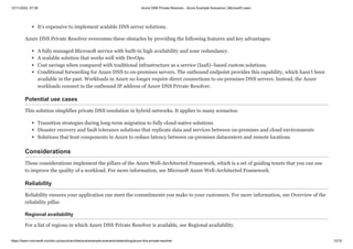 12/11/2022, 07:39 Azure DNS Private Resolver - Azure Example Scenarios | Microsoft Learn
https://learn.microsoft.com/en-us/azure/architecture/example-scenario/networking/azure-dns-private-resolver 12/15
It's expensive to implement scalable DNS server solutions.
Azure DNS Private Resolver overcomes these obstacles by providing the following features and key advantages:
A fully managed Microsoft service with built-in high availability and zone redundancy.
A scalable solution that works well with DevOps.
Cost savings when compared with traditional infrastructure as a service (IaaS)–based custom solutions.
Conditional forwarding for Azure DNS to on-premises servers. The outbound endpoint provides this capability, which hasn't been
available in the past. Workloads in Azure no longer require direct connections to on-premises DNS servers. Instead, the Azure
workloads connect to the outbound IP address of Azure DNS Private Resolver.
Potential use cases
This solution simplifies private DNS resolution in hybrid networks. It applies to many scenarios:
Transition strategies during long-term migration to fully cloud-native solutions
Disaster recovery and fault tolerance solutions that replicate data and services between on-premises and cloud environments
Solutions that host components in Azure to reduce latency between on-premises datacenters and remote locations
Considerations
These considerations implement the pillars of the Azure Well-Architected Framework, which is a set of guiding tenets that you can use
to improve the quality of a workload. For more information, see Microsoft Azure Well-Architected Framework.
Reliability
Reliability ensures your application can meet the commitments you make to your customers. For more information, see Overview of the
reliability pillar.
Regional availability
For a list of regions in which Azure DNS Private Resolver is available, see Regional availability.
 