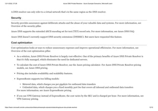 12/11/2022, 07:39 Azure DNS Private Resolver - Azure Example Scenarios | Microsoft Learn
https://learn.microsoft.com/en-us/azure/architecture/example-scenario/networking/azure-dns-private-resolver 13/15
A DNS resolver can only refer to a virtual network that's in the same region as the DNS resolver.
Security
Security provides assurances against deliberate attacks and the abuse of your valuable data and systems. For more information, see
Overview of the security pillar.
Azure DNS supports the extended ASCII encoding set for text (TXT) record sets. For more information, see Azure DNS FAQ.
Azure DNS doesn't currently support DNS security extensions (DNSSEC). But users have requested this feature.
Cost optimization
Cost optimization looks at ways to reduce unnecessary expenses and improve operational efficiencies. For more information, see
Overview of the cost optimization pillar.
As a solution, Azure DNS Private Resolver is largely cost-effective. One of the primary benefits of Azure DNS Private Resolver is
that it's fully managed, which eliminates the need for dedicated servers.
To calculate the cost of Azure DNS Private Resolver, use the Azure pricing calculator. For Azure DNS Private Resolver pricing
models, see Azure DNS pricing.
Pricing also includes availability and scalability features.
ExpressRoute supports two billing models:
Metered data, which charges you per gigabyte for outbound data transfers
Unlimited data, which charges you a fixed monthly port fee that covers all inbound and outbound data transfers
For more information, see Azure ExpressRoute pricing.
If you use VPN Gateway instead of ExpressRoute, the cost varies by the SKU and is charged per hour. For more information, see
VPN Gateway pricing.
 