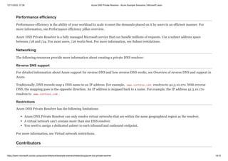 12/11/2022, 07:39 Azure DNS Private Resolver - Azure Example Scenarios | Microsoft Learn
https://learn.microsoft.com/en-us/azure/architecture/example-scenario/networking/azure-dns-private-resolver 14/15
Performance efficiency
Performance efficiency is the ability of your workload to scale to meet the demands placed on it by users in an efficient manner. For
more information, see Performance efficiency pillar overview.
Azure DNS Private Resolver is a fully managed Microsoft service that can handle millions of requests. Use a subnet address space
between /28 and /24. For most users, /26 works best. For more information, see Subnet restrictions.
Networking
The following resources provide more information about creating a private DNS resolver:
Reverse DNS support
For detailed information about Azure support for reverse DNS and how reverse DNS works, see Overview of reverse DNS and support in
Azure.
Traditionally, DNS records map a DNS name to an IP address. For example, www.contoso.com resolves to 42.3.10.170. With reverse
DNS, the mapping goes in the opposite direction. An IP address is mapped back to a name. For example, the IP address 42.3.10.170
resolves to www.contoso.com .
Restrictions
Azure DNS Private Resolver has the following limitations:
Azure DNS Private Resolver can only resolve virtual networks that are within the same geographical region as the resolver.
A virtual network can't contain more than one DNS resolver.
You need to assign a dedicated subnet to each inbound and outbound endpoint.
For more information, see Virtual network restrictions.
Contributors
 