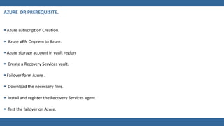  Azure subscription Creation.
 Azure VPN Onprem to Azure.
 Azure storage account in vault region
 Create a Recovery Services vault.
 Failover form Azure .
 Download the necessary files.
 Install and register the Recovery Services agent.
 Test the failover on Azure.
 