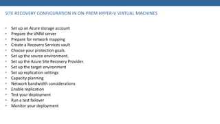 • Set up an Azure storage account
• Prepare the VMM server
• Prepare for network mapping
• Create a Recovery Services vault
• Choose your protection goals.
• Set up the source environment.
• Set up the Azure Site Recovery Provider.
• Set up the target environment
• Set up replication settings
• Capacity planning
• Network bandwidth considerations
• Enable replication
• Test your deployment
• Run a test failover
• Monitor your deployment
 