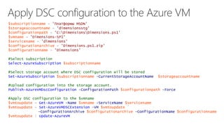 $subscriptionname = 'Платформы MSDN' 
$storageaccountname = 'dimensionsstg' 
$configurationpath = 'C:DimensionsDimensions.ps1' 
$vmname = 'Dimensions-SP1' 
$servicename = 'dimensions' 
$configurationarchive = 'Dimensions.ps1.zip' 
$configurationname = 'Dimensions' 
#Select subscription 
Select-AzureSubscription $subscriptionname 
#Select storage account where DSC configuration will be stored 
Set-AzureSubscription $subscriptionname -CurrentStorageAccountName $storageaccountname 
#Upload configuration into the storage account. 
Publish-AzureVMDscConfiguration -ConfigurationPath $configurationpath -Force 
#Apply DSC configuration to the $vmname 
$vmtoupdate = Get-AzureVM -Name $vmname -ServiceName $servicename 
$vmtoupdate = Set-AzureVMDSCExtension -VM $vmtoupdate ` 
–ConfigurationArchive $configurationarchive -ConfigurationName $configurationname 
$vmtoupdate | Update-AzureVM 
 