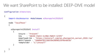 Configuration Dimensions 
{ 
Import-DscResource -ModuleName xSharepoint2010SP2 
node 'localhost' 
{ 
xSharepoint2010SP2 Install 
{ 
Ensure = 'Present' 
Key = ‘ABCDE-FGHIJ-KLMNO-PQRST-12345' 
DownloadLink = 'https://enterurl.com/en_sharepoint_server_2010.iso' 
MD5FileHash = '16B6B4781336659A28898120F8EA603D' 
TempFolder = 'C:Install' 
} 
} 
} 
 