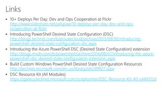  
http://www.slideshare.net/jallspaw/10-deploys-per-day-dev-and-ops-cooperation- 
at-flickr 
 
http://blogs.technet.com/b/privatecloud/archive/2013/08/30/introducing-powershell- 
desired-state-configuration-dsc.aspx 
 
http://blogs.msdn.com/b/powershell/archive/2014/08/07/introducing-the-azure-powershell- 
dsc-desired-state-configuration-extension.aspx 
 
http://technet.microsoft.com/en-us/library/dn249927.aspx 
 
https://gallery.technet.microsoft.com/scriptcenter/DSC-Resource-Kit-All-c449312d 
