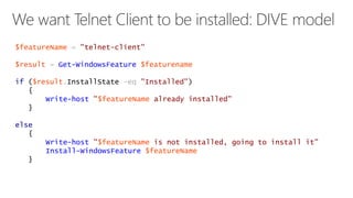$featureName = "telnet-client" 
$result = Get-WindowsFeature $featurename 
if ($result.InstallState -eq "Installed") 
{ 
Write-host "$featureName already installed" 
} 
else 
{ 
Write-host "$featureName is not installed, going to install it" 
Install-WindowsFeature $featureName 
} 
 